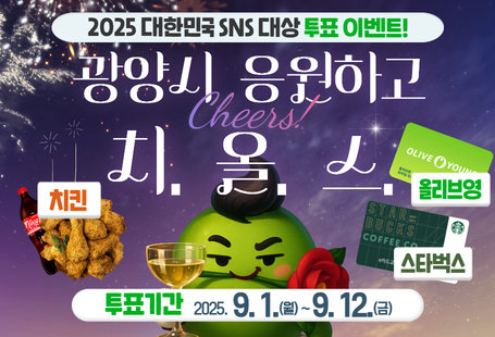 광양시 응원(Cheer)하고 치.올.스!(치킨·올리브영·스타벅스)(2025 대한민국 SNS 대상 투표 이벤트)- 투표기간 : 2025. 9. 1.(월) ~ 9. 12.(금)- 참여대상 : 누구나- 투표방법① 대한민국 SNS대상 홈페이지 네이버 간편 로그인> http://snsawards.com/vote2025_2/1476789② 공공부문 ‘광양시청’ 추천 버튼 클릭 & 댓글 달기(상단메뉴 ‘투표하기’ - 공공부문 - 광양시청)③ 추천 및 댓글 캡처 후 네이버폼 응모> https://naver.me/IM4yCZRR- 당첨발표 : 9.30.(화) 개별 통보- 당첨선물 : 뿌링클+콜라 1.25L(50명) / 올리브영 3만원(50명) / 스타벅스 3만원(50명)※ 1인 1개 상품만 신청 가능