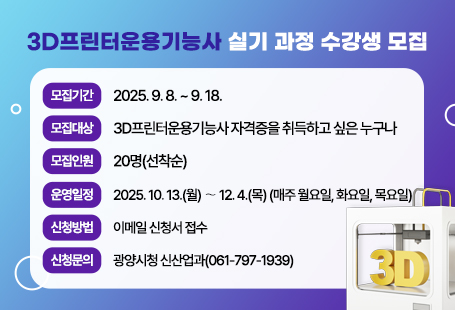 < 2025년 하반기 3D프린터운용기능사 실기과정 수강생 모집 >□ 모집기간 : 2025. 9. 8.(월) ~ 9. 18.(목)□ 모집대상 : 3D프린터운용기능사 실기 자격증 취득을 원하는 누구나□ 모집인원 : 20명(선착순)□ 운영일정 : 2025. 10. 13.(월) 〜 12. 4.(목) 매주 월, 화, 목- 운영 일정은 강의 사정에 따라 변경 가능□ 신청방법 : 이메일(cn4060@korea.kr) 수강신청서 및 개인정보수집동의서 제출□ 수 강 료: 무료□ 준 비 물: 퓨전360 프로그램이 설치된 개인 노트북 지참 필수□ 장 소 : 광양청년꿈터(광양시 오류5길 8) 세미나실□ 문의사항 : 광양시 신산업과(061-797-1939)※ 자세한 내용은 붙임문서 참고