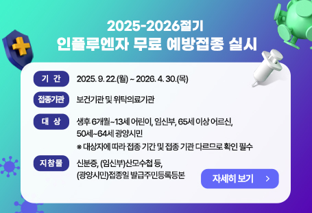 2025-2026절기 인플루엔자 무료 예방접종 실시  ○ 기    간 : 2025. 9. 22.(월) ~ 2026. 4. 30.(목)  ○ 접종기관 : 보건기관 및 위탁의료기관  ○ 대    상 : 생후 6개월~13세 어린이, 임신부, 65세 이상 어르신, 50세~64세 광양시민         ※ 대상자에 따라 접종 기간 및 접종 기관 다르므로 확인 필수  ○ 지 참 물 : 신분증, (임신부)산모수첩 등, (광양시민)접종일 발급주민등록등본자세히 보기