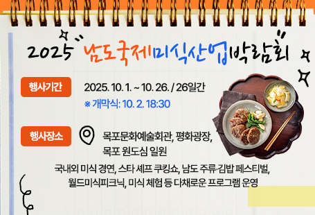 2025 남도국제미식산업박람회      ◦ 행사기간 : 2025. 10. 1. ~ 10. 26. / 26일간                    ※ 개막식: 10. 2. 18:30      ◦ 행사장소 : 목포문화예술회관, 평화광장, 목포 원도심 일원      ◦ 국내외 미식 경연, 스타 셰프 쿠킹쇼, 남도 주류‧김밥 페스티벌, 월드미식피크닉, 미식 체험 등 다채로운 프로그램 운영