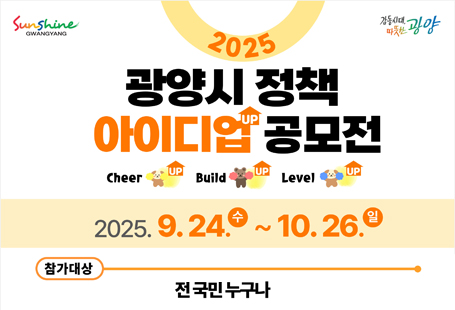 생활 속에서 시민들이 진정으로 필요로 하는 실효성 있는 정책을 발굴하여 시책에 반영함으로써 시민과 행정이 함께 만들어가는 한층 더 발전한 시정을 구현하고자「광양시 정책 아이디업(UP) 공모전」을 실시하오니 시민 여러분들의 많은 참여 바랍니다.  ◎ 공모개요   - 공 모 명: 광양시 정책 아이디업(UP) 공모전 Cheer up! Build up! Level up!   - 공모기간: 2025. 9. 24.(수) ~ 10. 26.(일) / 33일간   - 공모대상: 전 국민 누구나   - 공모주제: 시정 발전을 위해 국민들의 아이디어가 필요한 분야    ① 주민생활, 경제활동에 불합리한 민생규제 개선 방안    ② AI·공공빅데이터 활용 시책    ③ 기타 광양시 발전을 위한 정책 아이디어   - 신청방법: 전자우편 및 MY 광양 모바일 앱을 통한 제안서 제출   - 기타사항: 공고문(첨부), 광양시 기획예산실 기획팀(☎061-797-2703)붙임  1. 공고문 1부.       2. 제안서 서식 1부.       3. 홍보물 1부.  끝.