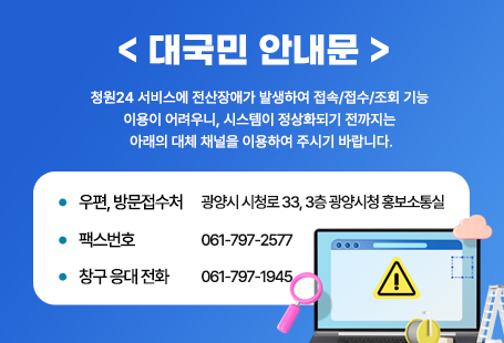 < 대국민 안내문 > 청원24 서비스에 전산장애가 발생하여 접속/접수/조회 기능     이용이 어려우니, 시스템이 정상화되기 전까지는 아래의 대체 채널을 이용하여     주시기 바랍니다.  ‣ 우편, 방문접수처 : 광양시 시청로 33, 3층 광양시청 홍보소통실   ‣ 팩스번호 : 061-797-2577  ‣ 창구 응대 전화 : 061-797-1945