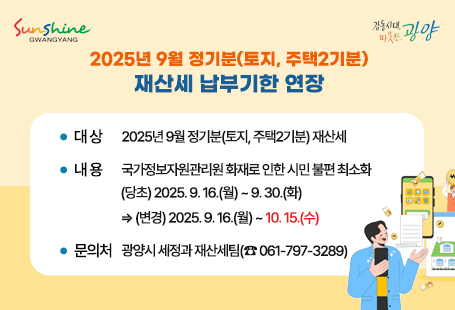 2025년 9월 정기분(토지, 주택2기분) 재산세 납부기한 연장  • 대 상: 2025년 9월 정기분(토지, 주택2기분) 재산세  • 내 용: 국가정보자원관리원 화재로 인한 시민 불편 최소화           (당초) 2025. 9. 16.(월) ~ 9. 30.(화)                ⇒ (변경) 2025. 9. 16.(월) ~ 10. 15.(수)  • 문의처: 광양시 세정과 재산세팀(☎ 061-797-3289)