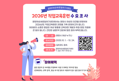 광양여성새로일하기센터2026년 직업교육훈련 수요 조사광양여성새로일하기센터에서는 광양시 여성의 의견을 반영하여2026년도 직업교육훈련 과정을 기획·운영하고자 합니다.여러분의 소중한 응답은 여성 맞춤형 교육과정 개발과 취업·창업 지원에 큰 힘이 됩니다.간단한 설문(약 2분)에 많은 참여 부탁드립니다.대상 광양시 여성 누구나조사기간 2025.10.1. ~ 10.24.참여방법 QR코드 접속문의처 광양여성새로일하기센터T. 061-797-1970~6