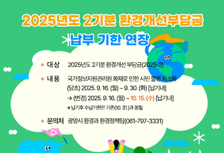 2025년도 2기분 환경개선부담금        납부 기한 연장 - 대상: 2025년도 2기분 환경개선 부담금(2025-2)- 내용: 국가정보자원관리원 화재로 인한 시민 불편 최소화        (당초) 2025. 9. 16. (월) ~ 9. 30. (화) [납기내]     → (변경) 2025. 9. 16. (월) ~ 10. 15. (수) [납기내]            ※ 납기후 수납기한은 기존(10. 31.)과 동일- 문의처: 광양시 환경과 환경정책팀(☎ 061-797-3331)