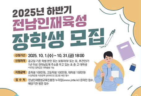 전남인재평생교육진흥원에서 균등한 교육기회 보장 및 재능있는 미래인재로의 도약을 지원하기 위해2025년 하반기 전남인재육성 장학생을 모집합니다.【모 집 개 요】1. 신청기한: 2025.10.1.(수) ~ 10.31.(금) 18:00까지2. 신청방법(시 및 읍·면·동 방문 접수 불가)  - 온라인신청: 전남인재평생교육진흥원 누리집(www.jntle.kr) 접속 후 [주요사업-사업신청]클릭 후                 온라인으로 구비서류 제출      ※ 온라인 접수 분야 공고문 참조  - 기관신청: 해당 기관에 구비서류 지참 후 직접 방문신청   ※ 기관 신청 분야 공고문 참조3. 지원자격(공통): 공고일 기준으로 아래 어느 하나에 해당하는 경우  - 학생 본인 또는 보호자(부 또는 모, 후견인)가 1년 이상 전라남도에 주소를 두고 있는 초·중·고·대학생  - 공고일 기준으로 전라남도에 체류하고 있는 기간이 1년 이상이며, 남은 체류 기간이 6개월 이상인 외국인 유학생4. 지원제외  - 국가 등으로부터 학비 등을 지원 받는 육군·해군·공군사관학교, 국방대학교, 국군간호사관학교, 경찰대학, 육군3사관학교 등 재학생  - 평생교육법에 의한 사이버대학(원격대학), 사내대학 재학생  - 장학금 지원은 매년 1회로 제한(상·하반기 연속 신청* 불가)하며, 이중·허위 수혜자는 적발 시 장학금 회수 및 3년간 지원 제외    * 전라남도(계속지원) 장학금과 전남학숙 장학금 연속 신청 가능5. 구비서류: 장학금별 신청자격과 제출서류는 반드시 붙임자료 참조