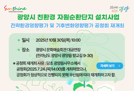 광양시 친환경 자원순환단지 설치사업전략환경영향평가 및 기후변화영향평가 공청회 재개최ㅇ 일시 : 2025년 10월 30일(목) 10:00ㅇ 장소 : 광양시 문화예술회관 대공연장 (전라남도 광양시 광양읍 향교길 9-30)※ 공청회 재개최 사유 : 당초 광양읍사무소에서 공청회(2025.7.24.(목)14:00)를 개최하였으나,            공청회가 정상적으로 진행되지 못해 무산됨에 따라 재개최하고자 함.                                  자세히 보기
