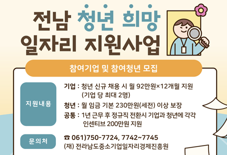 전남 청년희망 일자리 지원사업참여기업 및 참여청년 모집지원내용 기업 :  청년 신규 채용시 월 92만원X12개월 지원(기업 당 최대 2명)청년 : 월 임금 기본 230만원(세전) 이상 보장공통 : 1년 근무 후 정규직 전환시 기업과 청년에 각각 인센티브 200만원 지원문의처 061)750-7724, 7742 ~ 7745(재)전라남도중소기업일자리경제진흥원