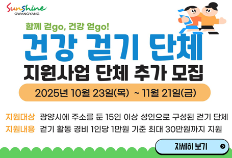 ﻿걷기 문화 조성으로 지역주민 걷기실천율 향상 및 건강증진을 도모하기 위한2025년 「건강 걷기 단체」 지원사업 단체 추가 모집을 아래와 같이 안내드립니다. 1. 신청기간: 2025. 10. 23.(목) ~ 2025. 11. 21.(금)               ※ 2025. 12. 17.까지의 걷기 활동 계획을 작성하여 제출 2. 지원대상: 광양시에 주소를 둔 15인 이상 성인으로 구성된 걷기 단체               (1인 1단체 원칙, 단체 중복참여 불가) 3. 지원기준: 1회 활동인원 15인 이상으로 단체 구성원 워크온(모바일 걷기 앱) 가입 후               활동 당일 1인당 걸음 수 10,000보 이상 달성 4. 지원내용: 걷기 활동 경비 1인당 1만원 기준 최대 30만원까지 지원 5. 지원제외   - 공무원만으로 구성된 걷기 단체   - 활동 당일 광양시(읍·면·동 포함) 주관으로 하는 걷기 등 6. 제출서류   - 참여신청: 지원신청서, 개인정보동의서, 활동계획서[붙임 참고]   - 지원금신청: 등록부, 활동사진, 통장사본(단체 대표자) 7. 신청방법: 방문접수[광양시보건소 2층 건강증진과(광양시·읍 인덕로 1100)] 8. 문의전화: 광양시보건소 건강증진과 ☎061-797-3782