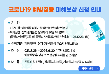 코로나19 예방접종 피해보상 신청 안내  ○ 기    간    - 신규신청 : 예방접종 피해가 발생한 날로부터 5년 이내    - 이의신청 : 심의 결과를 안 날로부터 90일 이내(1회)    - (특별법에 따른)재심의: 특별법 시행일로부터 1년 이내( ~`26.10.23. 1회)  ○ 신청기관: 피접종인의 현재 주민등록상 주소지 관할 보건소  ○ 대    상: 2021. 2. 26. ~ 2024. 6. 30. 기간 내 코로나19 예방접종 후 생명 또는 건강상 피해를 입은 사람  ○ 내    용: 진료비 및 간병비, 장애일시보상금, 사망일시보상금 및 장제비자세히 보기