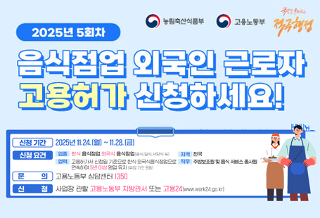 2025년 제5회차 음식점업 외국인 근로자 고용허가 신청 안내 게시합니다.ㅇ 신청기간: 2025. 11.24.(월) ~ 28.(금)ㅇ 신청요건:   <업    종> 한식 음식점업, 외국식 음식점업  <업    력> 고용허가서 신청일 기준으로 동일한 사업장에서 이전부터 5년 이상 영업을 유지하고 있는 경력 필요  <직무범위> 주방보조원, 음식 서비스 종사원  <고용인원> 5인 미만 사업장 1명, 5인 이상 사업장은 2명까지 가능ㅇ 문의: 고용노동부 상담센터 1350ㅇ 신청: 사업장 관할 고용노동부 지방관서(고용센터) 또는 고용24(www.work24.go.kr)