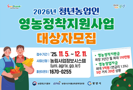1. 2026년 청년농업인 영농정착지원사업 1차 신청을 아래와 같이 접수하오니 신청을 희망하는 청년농업인께서는 신청하여 주시기 바랍니다.가. 신청자격 : 사업시행연도 기준 18~39세(1985*년~2008년도 출생자)  * 독립경영 3년 이하(독립경영예정자 포함), 병역필 또는 면제자, 광양시 거주자(주민등록지)  * 1985년생은 2025년도 2차 모집 대상자도 선정 대상에 포함하기 위한 2026년도 1차 모집 한정 기준나. 지원금액 : 영농경력에 따라 차등 지급  * 독립경영 1년차 월 110만원, 독립경영 2년차 월 100만원, 독립경영 3년차 월 90만원다. 제외조건 : 사업체 경영자, 상근 직원자, 일정 수준 이상 재산 및 소득이 있는 자, 고등학교, 대학교 재학생과 휴학생라. 신청기간 : 2025. 11. 5.(수) ~ 12. 11.(목) 18:00마. 신청방법 : 농림사업정보시스템(Agrix)를 통한 온라인 접수  * 신청서 작성 및 첨부서류 업로드 ※ 사업신청 시 신청자가 관련서류 작성 후 Agrix 시스템에 입력해야 함.  - 사업 신청관련 문의사항은 광양시 농업정책과 귀농귀촌팀(061-797-2883)으로 문의하여 주시기 바랍니다.