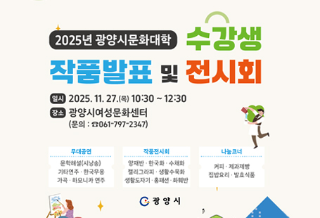 광양시 여성문화센터에서는 한 해 동안 수강생들이 배우고 익한 것을 발표하는"2025년 광양시 문화대학 수강생 작품발표 및 전시회"를 아래와 같이 개최하오니 시민들의 많은 참여 바랍니다.1. 행 사 명: 2025년 광양시 문화대학 수강생 작품발표 및 전시회2. 일     시: 2025. 11. 27.(목) 10:30~12:30   3. 장     소: 광양시 여성문화센터 (대강당 외)4. 참석대상: 광양시민 누구나 가능5. 행사내용: 개회식, 무대공연 및 전시회, 나눔코너 운영 등6. 문     의: ☎061-797-2347, 2782