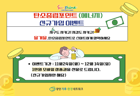 < 2025 탄소중립포인트(에너지분야) 신규 가입 이벤트(겨울) > 탄소중립포인트 에너지란?탄소중립포인트 에너지는 기후위기 대응을 위하여 온실가스를 줄일 수 있도록 가정, 상업 등에서 전기, 상수도, 도시가스의 사용량을 절감하고 감축률에 따라 탄소포인트를 부여하는 전국민 온실가스 감축 실천 제도입니다.에너지(전기,상수도,도시가스) 절약만 하면 현금(연간2회)으로 돌려받는 탄소중립포인트제(에너지) 가입하고 선물 받으세요~! ▶ 이벤트 기간 : 2025년 11월 24일(월) ~ 12월 14일(일) 3주간▶ 참여 방법   1. https://cpoint.or.kr 접속, 또는 네이버에서 ‘탄소중립포인트 에너지’ 검색, 또는 QR코드 스캔   2. 가입 완료 페이지를 캡처(인증샷)   3. 네이버폼으로 인증샷 제출-> https://naver.me/F75TXZxA▶ 참여 대상 : 광양시에 거주하는 광양시민▶ 참여 혜택 : 만원 상당의 온라인상품권 지급    ※ 세대별 1명만 가입 가능▶ 문의처 : (사)광양기후환경네트워크 ☎ 061-791-4554