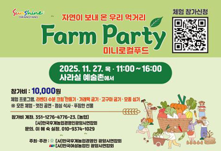 "자연이 보내 온 우리 먹거리" 팜파티(미니 로컬푸드)에 초대합니다~다양한 체험과 우리 농산물로 만든 건강한 식사를 제공하니 많은 참여바랍니다~○ 일     시 : 2025. 11. 27.(목) 11시~16시○ 장     소 : 광양시 사라실 예술촌○ 참여인원 : 200여명(농업인단체 회원, 유관기관, 일반시민)○ 주최/주관   (사)한국후계농업경영인광양시연합회  (사)한국여성농업인광양시연합회○ 참가비용 : 10,000원(체험, 공연, 식사, 선물 제공)   ※ QR을 통해 참가신청 바랍니다.○ 내     용  - 먹거리 : 지역 농산물로 만든 건강식 제공  - 즐길거리 : 라벤터 수분크림 만들기, 떡구이, 고구마구이, 모종 심기 체험  - 볼거리 : 버스킹 공연  - 구입할 거리 : 지역농산물 판매 미니로컬푸드 운영