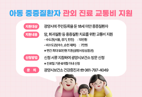 아동 중증질환자 관외 진료 교통비 지원 ▣ 지원대상: 광양시에 주민등록을 둔 18세 미만 중증질환자▣ 지원내용: 암, 희귀질환 등 중증질환 치료를 위한 교통비 지원    - 수도권(서울, 경기, 인천)　 : 10만원    - 비수도권(여수, 순천 제외)　:  7만원  ※ 연간 최대 50만원 지원(광양사랑상품권)▣ 신청방법: 신청 서류 지참하여 광양시보건소 방문 신청  ※ 진료일 기준 6개월 이내 신청▣ 문    의: 광양시보건소 건강증진과 ☎ 061-797-4049