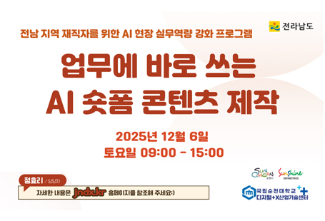 ○ 교 육 명: 업무에 바로쓰는 AI 숏폼 콘텐츠 제작○ 교육일시: 2025.12.6.(토) 9:00 ~ 15:00○ 교육장소: 광양커뮤니티센터 2층 (전남ICT이노베이션스퀘어 교육장)○ 모집기간: 2025.11.28.(금) 10시 ~ 2025.12.2.(화) 18시 /선착순 마감○ 모집대상: 광양시, 순천시 및 전남 도내 거주 재직자 ○ 모집인원: 35명(최대 40명) ※ 정원 미달시 비재직자 교육 수강 가능○ 교육강사: 정옥선 대표(한국미래콘텐츠연구소)○ 신청방법: https://naver.me/5NMUxxsR (11월 28일 금 10시 오픈)○ 교육문의   - 오픈카카오톡 정효리 선임연구원(https://open.kakao.com/me/jndx)    - 네이버밴드 디지털+X산업기술센터(band.us/@digitalxaidata)○ 교육과정 및 내용
