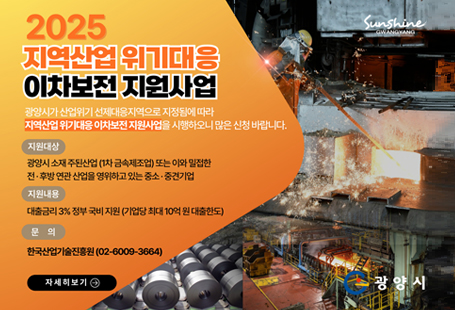 광양시가 산업위기 선제대응지역으로 지정(지정기간: 2025. 11. 20. ~ 2027. 11. 19.)됨에 따라 시행하는 「지역산업위기대응 이차보전 지원사업」을 다음과 같이 알려드립니다. 가. 신청기간: 2025. 12. 11.(목) 18시까지나. 지원대상: 산업위기지역 소재 주된산업* 또는 이와 밀접한 전·후방 연관 산업을 영위하고 있는 중소·중견기업 - 주된산업 : C24(1차 금속제조업)다. 지원내용: 대출금리 중 3% 정부 지원(기업당 최대 10억원 대출한도)라. 지원기간: 신규 대출 계약일로부터 2027. 12. 31.까지마. 전담기관: 한국산업기술진흥원바. 신청방법: 온라인 신청(www.k-pass.kr)사. 문    의: 한국산업기술진흥원 지역산업전략실(☎02-6009-3665) ※ 2026년 1월 중순에 2026년도 지역산업위기대응 이차보전 지원사업 공고 예정