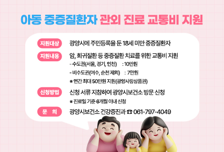 아동 중증질환자 관외 진료 교통비 지원 ▣ 지원대상: 광양시에 주민등록을 둔 18세 미만 중증질환자▣ 지원내용: 암, 희귀질환 등 중증질환 치료를 위한 교통비 지원    - 수도권(서울, 경기, 인천)　 : 10만원    - 비수도권(여수, 순천 제외)　:  7만원  ※ 연간 최대 50만원 지원(광양사랑상품권)▣ 신청방법: 신청 서류 지참하여 광양시보건소 방문 신청  ※ 진료일 기준 6개월 이내 신청▣ 문    의: 광양시보건소 건강증진과 ☎ 061-797-4049