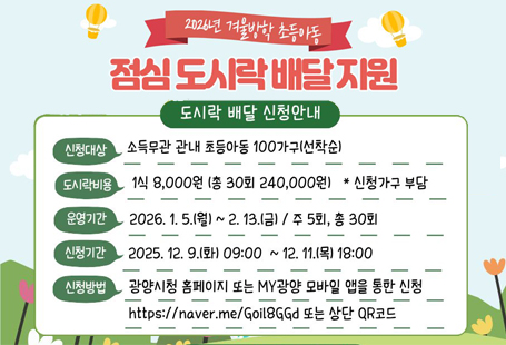 방학기간 부모의 맞벌이 등 양육공백이 발생한 가정을 위해 초등아동 점심도시락 신청을 받아 배달 지원을 하고자하오니 아래 내용을 확인 후 신청해주시기 바랍니다.1. 지원대상: 소득무관 관내 초등아동 100가구(선착순)2. 운영시기: 2026. 1. 5.(월) ~ 2. 13.(금) / 주 5회, 총 30회3. 신청기간: 2025. 12. 9.(화) 09:00 ~ 12. 11.(목) 18:004. 신청방법: 모바일 신청(https://naver.me/Goil8GGd 또는 QR코드) 및 MY광양 모바일 앱을 통한 신청5. 도시락 비용(본인부담): 1식 8,000원(총30회 총 240,000원)※ 배달원은 시가 직접 고용하여 1회당 도시락 배달료(2,000~3,000원 상당) 지원6. 도시락 배달업체: 광양시 지정※ 지원대상 선정 이후 추가 안내 예정7. 문의처: 광양시 여성가족과 가족돌봄팀(061-797-2695)기타 사항은 붙임 공고문 참고바랍니다.