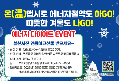 온(溫)맵시로에너지 절약도 하GO!따뜻한 겨울도 나GO!에너지 다이어트 EVENT!온맵시는 따뜻하다는 뜻의 ‘온(溫)'과 옷 모양새를 의미하는 순우리말 ‘맵시'의 합성어로 옷 겹쳐 입기, 내복과 목도리 착용하기 등으로 추운 겨울을 따뜻하게 보내자는 의미의 옷차림을 뜻합니다.퀴즈 풀고 실천사진 인증하고 선물 받으세요~^-^○ 참여기간 : 2025년 12월3일(수)~ 12월16일(화) 2주간○ 참여방법 : 퀴즈풀고 에너지절약 행동 사진찍고! 응모하기!(네이버폼 https://naver.me/xZjR7N1J)○ 참여대상 : 광양시민 누구나○ 문    의 : 사)광양기후환경네트워크 061-791-4554