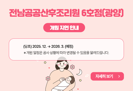 □ 기 관 명: 전남공공산후조리원 6호점(광양시 중동 1295-12)□ 개원예정일: (당초) 2025. 12월중 → (변경) 2026. 3월중(예정)  - 지연사유: 인테리어 공사 협의기간 소요 및 공사 중지로 인한 준공 지연□ 예약일정: 2026년 1월 12일 예약접수 개시 (2026년 3월 분만 예정 산모부터)  ※ 공사 상황에 따라 일정 변경될 수 있습니다.□ 예약방법: 광양미래여성의원 유선전화 ☏ 070-4292-8223~4  ※ 2026년 상반기중 공공산후조리원 예약시스템(전남아이톡) 개시 예정□ 인근 전남공공산후조리원 안내- (해남) 전남공공산후조리원1호점 ☎ 061-530-8650- (강진) 전남공공산후조리원2호점 ☎ 061-430-1010- (완도) 전남공공산후조리원3호점 ☎ 061-555-3030- (순천) 전남공공산후조리원5호점 ☎ 061-729-8681- (나주) 전남공공산후조리원4호점 ☎ 061-339-2154   기능보강공사 진행중, 2026년 2월이후 이용 가능 예정□ 기타문의 - 광양미래여성의원 ☏ 070-4292-8223~4- 광양시 출생보건과 ☏ 061-797-4066