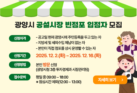 ○ 신청자격- 공고일 현재 광양시에 주민등록을 두고 있는 자- 지방세 및 세외수입 체납이 없는 자- 본인이 직접 점포를 상시 운영할 수 있는 자○ 신청기간: 2025. 12. 2.(화) ~ 2025. 12. 16.(화)○ 신청방법: 본인 방문 신청(광양시청 3층 투자경제과 시장관리팀)○ 접수시간: 평일 중 09:00 ~ 18:00 ※ 점심시간 제외(12:00 ~ 13:00)자세히보기