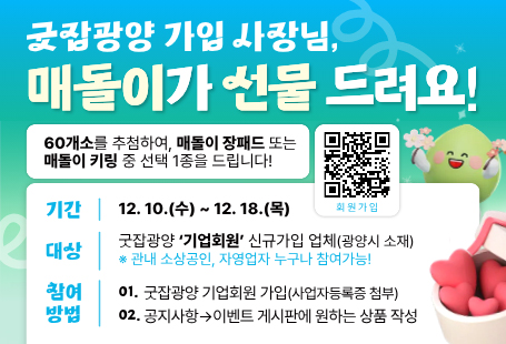 1. 이벤트명:「굿잡광양 가입 사장님, 매돌이가 선물 드려요!」2. 기 간: 2025. 12. 10.(수) ~ 12. 18.(목) (9일간)3. 참여대상: 이벤트 기간 내 굿잡광양 ‘기업회원’으로 신규 가입한 업체(관내)* 회원구분: 일반회원(개인), 기업회원(기업체 · 소상공인 · 자영업자)4. 참여방법:① 굿잡광양 기업회원 가입(사업자등록증 첨부 → 승인)② 이벤트 게시판에 원하는 상품을 작성하면 참여 완료!→예시 : 공지사항 및 문의 | 이벤트 | 이벤트5. 상 품: ‘매돌이 장패드’ 또는 ‘매돌이 키링’ 중 선택 1종6. 선 정: 60개 기업(프로그램 추첨)7. 발 표: 2025. 12. 22.(월) * 당첨자 개별 문자 통보8. 문 의: 광양시 청년일자리과(☎ 061-797-2361)