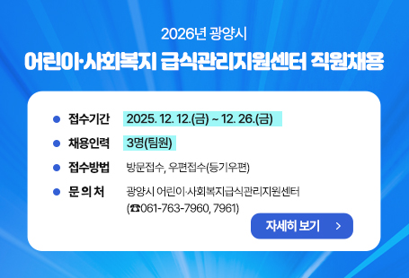 2026년 광양시 어린이·사회복지 급식관리지원센터 직원채용       ○ 접수기간 : 2025. 12. 12.(금) ~ 12. 26.(금)       ○ 채용인력 : 3명(팀원)       ○ 접수방법 : 방문접수, 우편접수(등기우편)         ○ 문 의 처 : 광양시 어린이·사회복지급식관리지원센터 (☎061-763-7960, 7961)자세히 보기