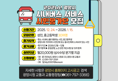 □ 시민평가단 모집 개요○ 모집기간: 2025. 12. 24. ~ 2026. 1. 15.○ 평가기간: 2026년 2월 ~ 12월○ 모집인원: 성인, 중고등학생 30여명○ 제출서류: 신청서 및 통장, 신분증 사본(붙임 공고문 참고)○ 참가자 실비 보상: 월20,000원 심사수당 분기별 지급○ 접수방법: 방문, 팩스, 메일 접수 가능(팩스, 메일 접수 시 접수 여부 전화 확인 필요)○ 접 수 처: 광양시 교통과(교통행정팀)○ 선정방법: 효율적 평가를 위하여 참가 신청자 중 선정 후 개별 통보