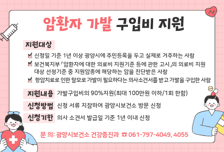 암환자 가발구입비 지원 ▣ 지원대상(3가지 기준 모두 충족)  - 신청일 기준 1년 이상 광양시에 주민등록을 두고 실제로 거주하는 사람   - 보건복지부 「암환자에 대한 의료비 지원기준 등에 관한 고시」의 의료비 지원대상 선정기준 중 지원암종에 해당하는 암을 진단받은 사람  - 항암치료로 인한 탈모로 가발이 필요하다는 의사소견서를 받고 가발을 구입한 사람▣ 지원내용: 가발구입비의 90%지원(최대 100만원 이하/1회 한함)▣ 신청방법: 신청 서류 지참하여 광양시보건소 방문 신청▣ 신청기한: 의사 소견서 발급일 기준 1년 이내 신청▣ 문    의: 광양시보건소 건강증진과 ☎ 061-797-4049, 4055