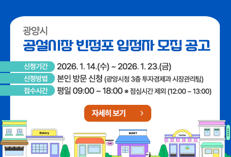 광양시 공설시장 빈점포 입점자 모집 공고 ○ 신청기간: 2026. 1. 14.(수) ~ 2026. 1. 23.(금) ○ 신청방법: 본인 방문 신청(광양시청 3층 투자경제과 시장관리팀) ○ 접수시간: 평일 중 09:00 ~ 18:00   ※ 점심시간 제외(12:00 ~ 13:00)자세히보기 클릭