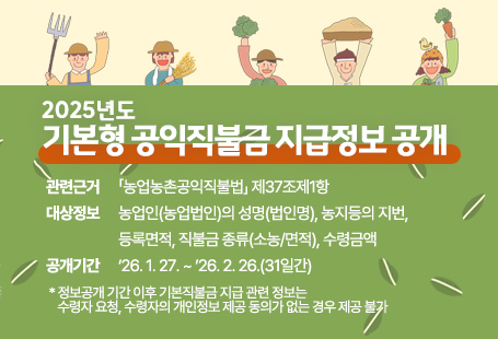 2025년도 기본형 공익직불금 지급정보 공개 관련근거 : ｢농업농촌공익직불법｣ 제37조제1항 대상정보 : 농업인(농업법인)의 성명(법인명), 농지등의 지번, 등록면적, 직불금 종류(소농/면적), 수령금액 공개기간 : ‘26. 1. 27. ~ ’26. 2. 26.(31일간)    * 정보공개 기간 이후 기본직불금 지급 관련 정보는 수령자 요청, 수령자의 개인정보 제공 동의가 없는 경우 제공 불가