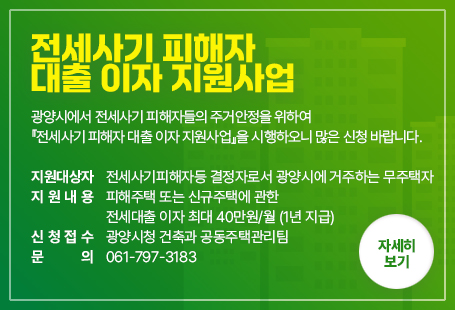 전세사기 피해자 대출 이자 지원사업광양시에서 전세사기 피해자들의 주거안정을 위하여『전세사기 피해자 대출 이자 지원사업』을 시행하오니 많은 신청 바랍니다. 지원대상자 : 전세사기피해자등 결정자로서 광양시에 거주하는 무주택자지원내용 : 피해주택 또는 신규주택에 관한 전세대출 이자 최대 40만원/월 (1년 지급)신청접수 : 광양시청 건축과 공동주택관리팀문    의 : 061-797-3183