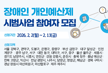 장애인 개인예산제 시범사업 참여자 모집신청기간 : 2026.2.2(월)~2.13(금)신청지역 : 서울 강북구, 관악구, 도봉구, 은평구, 중량구 | 부산 금정구 | 대구 달성군 | 인천 계양구  | 광주 남구, 서구 | 대전 동구, 대덕구, 서구, 중구 | 울산 울주군 | 세종시 | 경기도 남양주시, 시흥시, 연천군 | 강원 강릉시, 춘천시 | 충북 청주 | 충남 예산군 | 전북 고창군, 익산시 | 전남 광양시, 나주시, 담양군, 영암군, 해남군 | 경북 구미시 | 경남 창원시 마산회원구, 마산합포구 | 제주 제주시