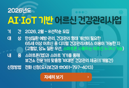2026년도 「AI·IoT 기반 어르신 건강관리사업」기간: 2026. 2월 ~ ※선착순 모집대상: 만성질환 예방·관리, 건강관리 형태 개선이 필요한 65세 이상 어르신 중 디지털 건강관리서비스 이용이 가능한 자(고혈압, 당뇨 질환 우선, 스마트폰 사용하는 어르신 누구나 가능)내용: 스마트폰(앱)과 스마트 기기를 통해 보건소 전문가의 맞춤형 ‘비대면’ 건강관리 제공(6개월간)신청방법: 전화 신청(도시보건과 ☎061-797-4013)자세히보기