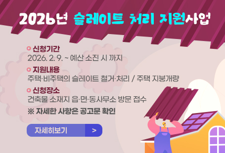 2026년 슬레이트 처리 지원사업□신청기간: 2026. 2. 9. ~ 예산 소진 시 까지□지원내용: 주택·비주택의 슬레이트 철거·처리 / 주택 지붕개량□신청장소: 건축물 소재지 읍·면·동사무소 방문 접수 ※ 자세한 사항은 공고문 확인(자세히 보기 클릭)        자세히보기