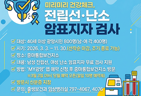 미리미리 건강체크, 전립선·난소 암표지자 검사대상:40세 이상 광양시민 800명(남·여 각 400명)시기:2026.3.3.~11.30.(선착순 마감, 조기 종료 가능)장소:중마통합보건지소내용:남성 전립선, 여성 난소 암표지자 무료 검사 지원방법:'my광양' 앱 예약 신청 후 중마통합보건지소 방문※ 3월 3일 09시 당월 예약 오픈(일일 10명 예약제)방문시 신분증 지참문의 출생보건과 임상병리실 7979-4067,4076