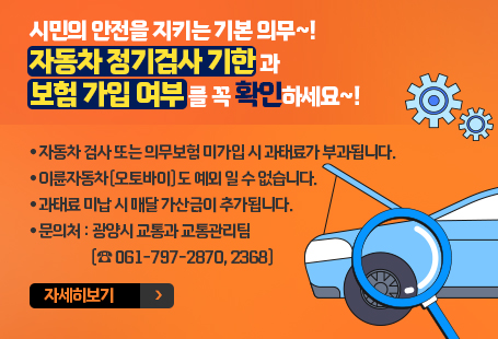 시민의 안전을 지키는 기본 의무~! 자동차 정기검사 기한과 보험 가입 여부를 꼭 확인하세요~!● 자동차 검사 또는 의무보험 미가입 시 과태료가 부과됩니다.● 이륜자동차(오토바이)도 예외 일 수 없습니다.● 과태료 미납 시 매달 가산금이 추가됩니다.● 문의처 : 광양시 교통과 교통관리팀 (☎ 061-797-2870, 2368)자세히보기