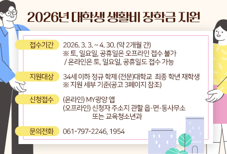 2026년 대학생 생활비 장학금 지원 계획 공고접수기간: 2026. 3. 3. ~ 4. 30. (약 2개월 간, 1학기분)  ※ 토, 일요일, 공휴일은 오프라인 접수 불가 / 온라인은 토, 일요일, 공휴일도 접수 가능지원대상: 34세 이하 정규 학제 (전문)대학교  최종 학년 재학생 ※ 지원 세부 기준(공고 3페이지 참조)신청접수: (온라인) MY광양 앱 (오프라인) 신청자 주소지 관할 읍․면․동사무소 또는 교육청소년과문의전화: 061-797-2246, 1954