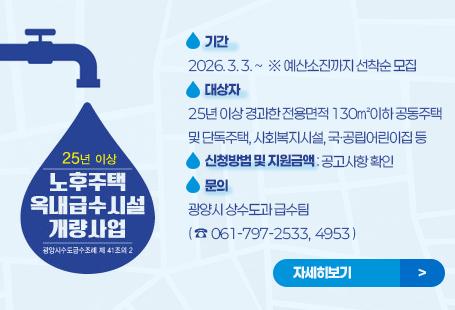 노후주택 옥내급수시설 개량사업 시행  ◉ 기 간 : 2026. 3. 3. ~ ※ 예산소진까지 선착순 모집  ◉ 대상자: 25년 이상 경과한 전용면적 130㎡이하 공동주택 및 단독주택, 사회복지시설, 국·공립어린이집 등  ◉ 신청방법 및 지원금액 : 공고사항 확인  ◉ 문의 : 광양시 상수도과 급수팀(☎ 061-797-2533, 4953)