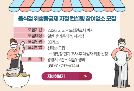 음식점 위생등급제 지정 컨설팅 참여업소 모집 ◉ 모집기간 : 2026. 3. 3. ~ 모집완료시 까지 ◉ 모집대상 : 일반·휴게음식점, 제과점 ◉ 모집인원 : 30개소 ◉ 모집방법 : 선착순 모집 → 영업장 현지 조사 후 대상자 최종 선정 ◉ 문 의 처 : 광양시보건소 식품위생과(☎061-797-4144)