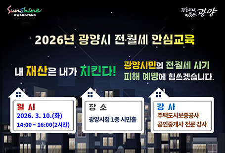 2026년 광양시 전월세 안심교육내 재산은 내가 지킨다!광양시민의 전월세 사기 피해 예방에 힘쓰겠습니다.일시 2026.3.10.(화)14:00~16:00(2시간)장소 광양시청 1층 시민홀강사 주택도시보증공사 공인중개사 전문 강사