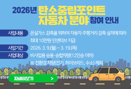 2026년 탄소중립포인트 자동차 분야 참여 안내 사업내용 : 온실가스 감축을 위하여 자동차 주행거리 감축 실적에 따라 최대 10만원 인센티브 지급 모집기간 : 2026. 3. 9.(월) ~ 3. 19.(목) 참여대상 : 비사업용 승용․승합차량(12인승 이하) ※ 친환경 차량(전기, 하이브리드, 수소) 제외자세히 보기