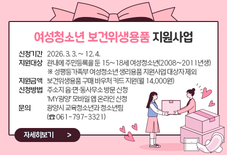 여성청소년 보건위생용품 지원사업  ◉ 신청기간: 2026. 3. 3. ~ 12. 4.  ◉ 지원대상: 관내에 주민등록을 둔 15~18세 여성청소년(2008~2011년생)     ※ 성평등가족부 여성청소년 생리용품 지원사업 대상자 제외  ◉ 지원금액: 보건위생용품 구매 바우처 카드 지원(월 14,000원)  ◉ 신청방법: 주소지 읍·면·동사무소 방문 신청‘MY광양’ 모바일 앱 온라인 신청  ◉ 문    의: 광양시 교육청소년과 청소년팀(☎ 061-797-3321)