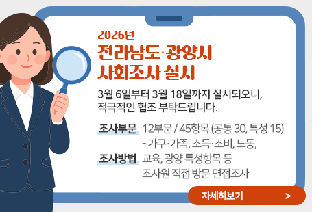 2026년 전라남도‧광양시 사회조사 실시3월 6일부터 3월 18일까지 실시되오니, 적극적인 협조 부탁드립니다.조사부문: 12부문/ 45항목(道 공통 30, 市 특성 15)- 가구․가족, 소득․소비, 노동, 교육, 광양 특성항목 등조사방법 : 조사원 직접 방문 면접조사자세히보기