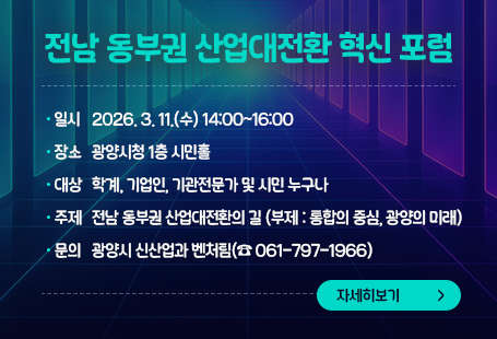 전남 동부권 산업대전환 혁신 포럼  ◉ 일    시: 2026. 3. 11.(수) 14:00~16:00  ◉ 장    소: 광양시청 1층 시민홀   ◉ 참석대상: 학계, 기업인, 기관전문가 및 시민 누구나   ◉ 주    제: 전남 동부권 산업대전환의 길              (부제: 통합의 중심, 광양의 미래)  ◉ 문    의: 광양시 신산업과 벤처팀(☎ 061-797-1966)