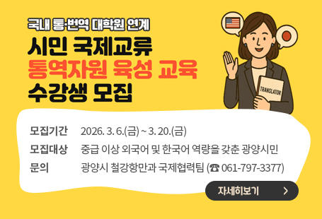 국내 통·번역 대학원 연계시민 국제교류 통역자원 육성 교육 수강생 모집모집기간: 2026. 3. 6.(금) ~ 3. 20.(금)모집대상: 중급 이상 외국어 및 한국어 역량을 갖춘 광양시민  문    의: 광양시 철강항만과 국제협력팀  (☎ 061-797-3377)