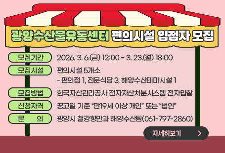 광양수산물유통센터 편의시설 입점자 모집모집기간: 2026. 3. 6.(금) 12:00 ~ 3. 23.(월) 18:00모집시설: 편의시설 5개소    - 편의점 1, 전문식당 3, 해양수산테마시설 1모집방법: 한국자산관리공사 전자자산처분시스템(온비드) 전자입찰신청자격: 공고일 기준 “만19세 이상 개인” 또는 “법인”문    의: 광양시 철강항만과 해양수산팀(☎ 061-797-2860)자세히보기