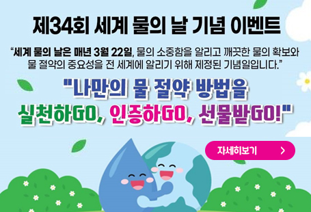 제34회 세계 물의 날 기념 이벤트"세계 물의 날은 매년 3월 22일, 물의 소중함을 알리고 깨끗한 물의 확보와 물 절약의 중요성을 전 세계에 알리기 위해 제정된 기념일입니다.":나만의 물 절약 방법을 실천하GO, 인증하GO, 선물받GO!"